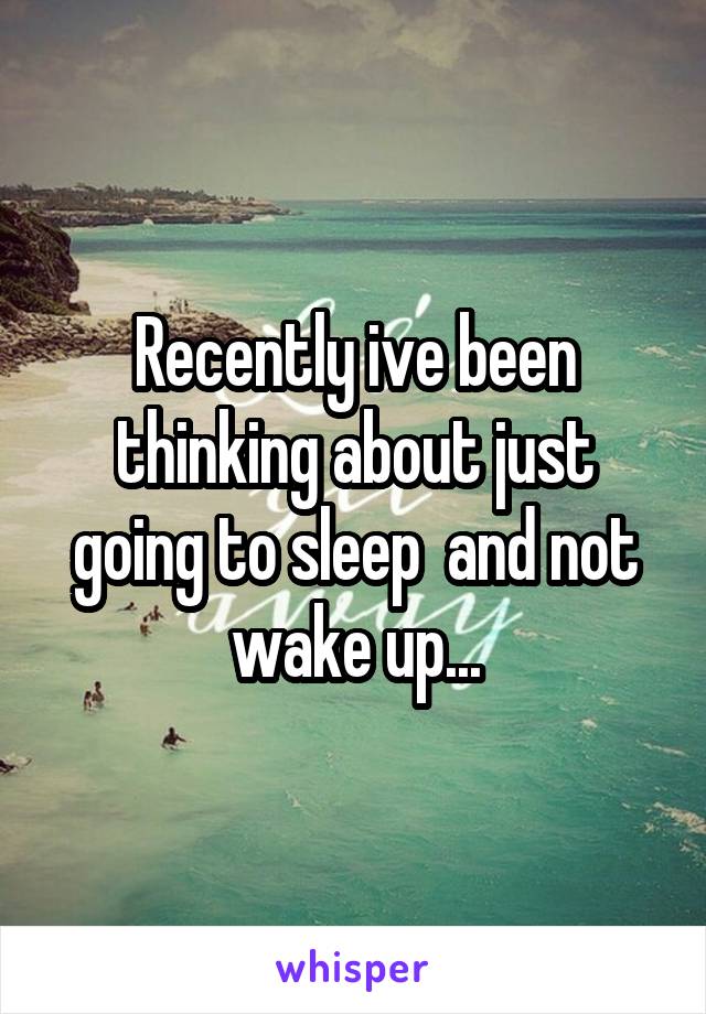 Recently ive been thinking about just going to sleep  and not wake up...