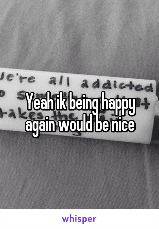 Yeah ik being happy again would be nice