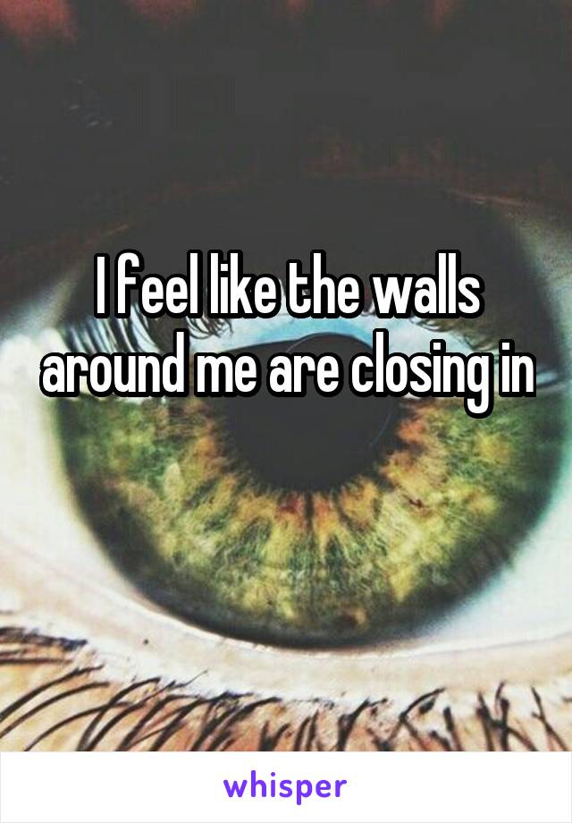 I feel like the walls around me are closing in 
