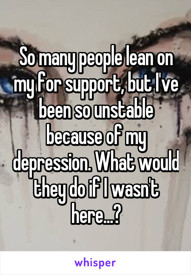 So many people lean on my for support, but I've been so unstable because of my depression. What would they do if I wasn't here...?