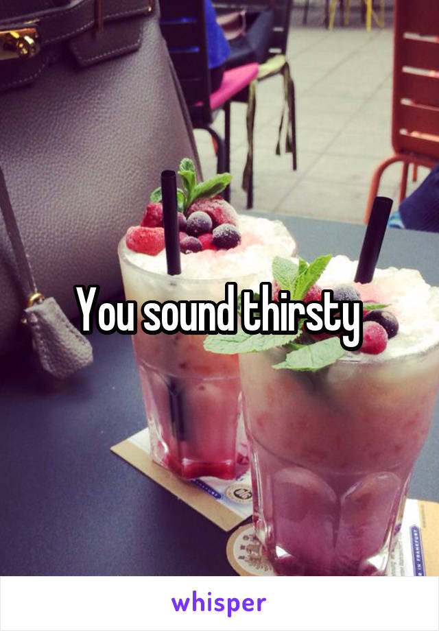 You sound thirsty 