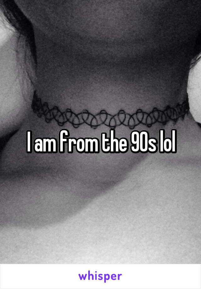 I am from the 90s lol