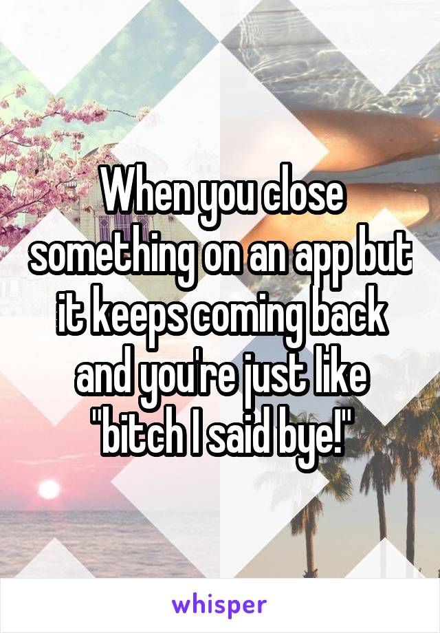 When you close something on an app but it keeps coming back and you're just like "bitch I said bye!"
