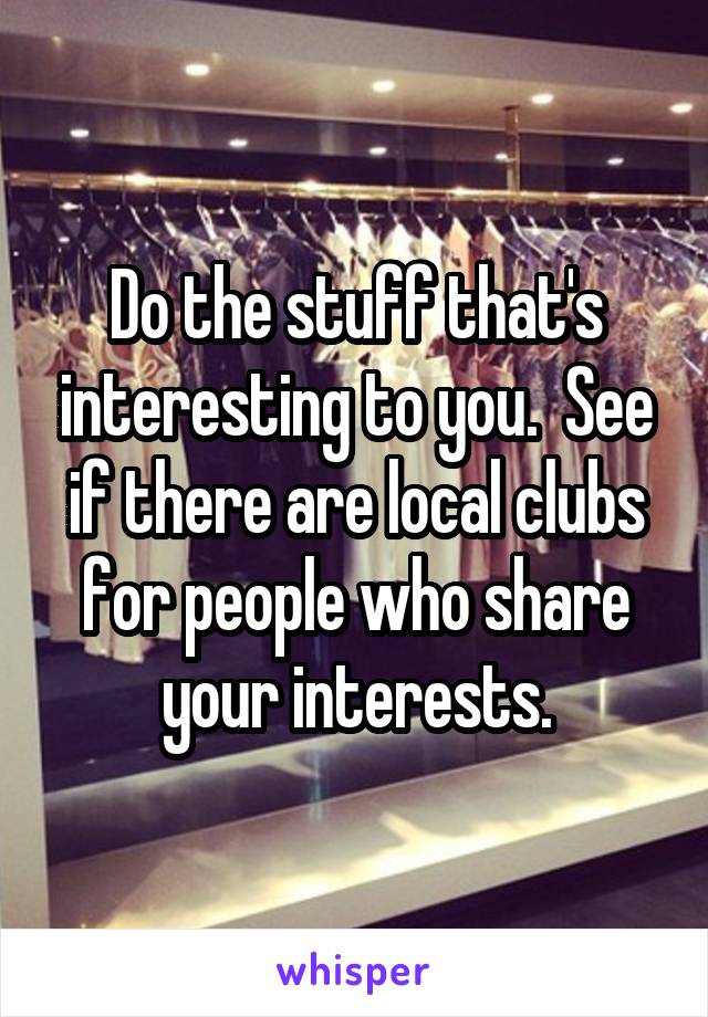 Do the stuff that's interesting to you.  See if there are local clubs for people who share your interests.