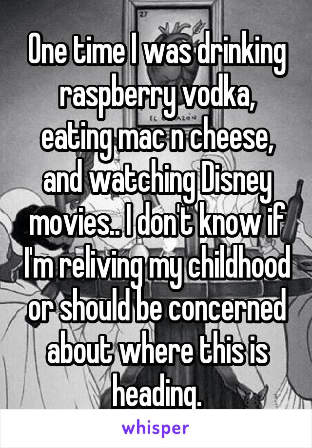 One time I was drinking raspberry vodka, eating mac n cheese, and watching Disney movies.. I don't know if I'm reliving my childhood or should be concerned about where this is heading.