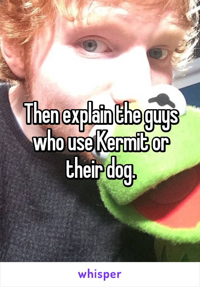 Then explain the guys who use Kermit or their dog.