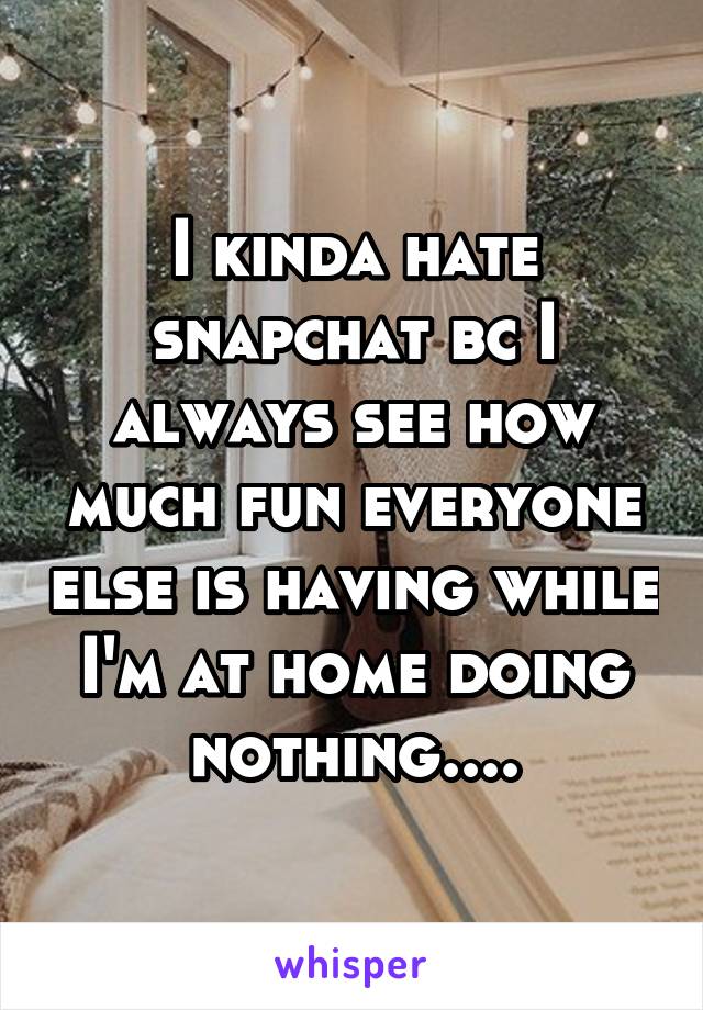 I kinda hate snapchat bc I always see how much fun everyone else is having while I'm at home doing nothing....
