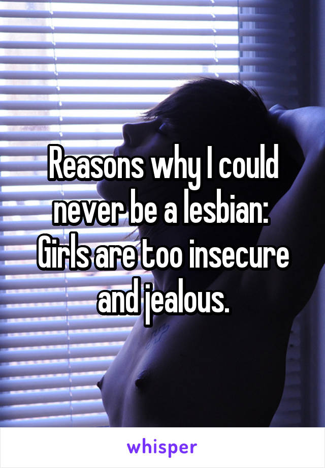 Reasons why I could never be a lesbian: 
Girls are too insecure and jealous.