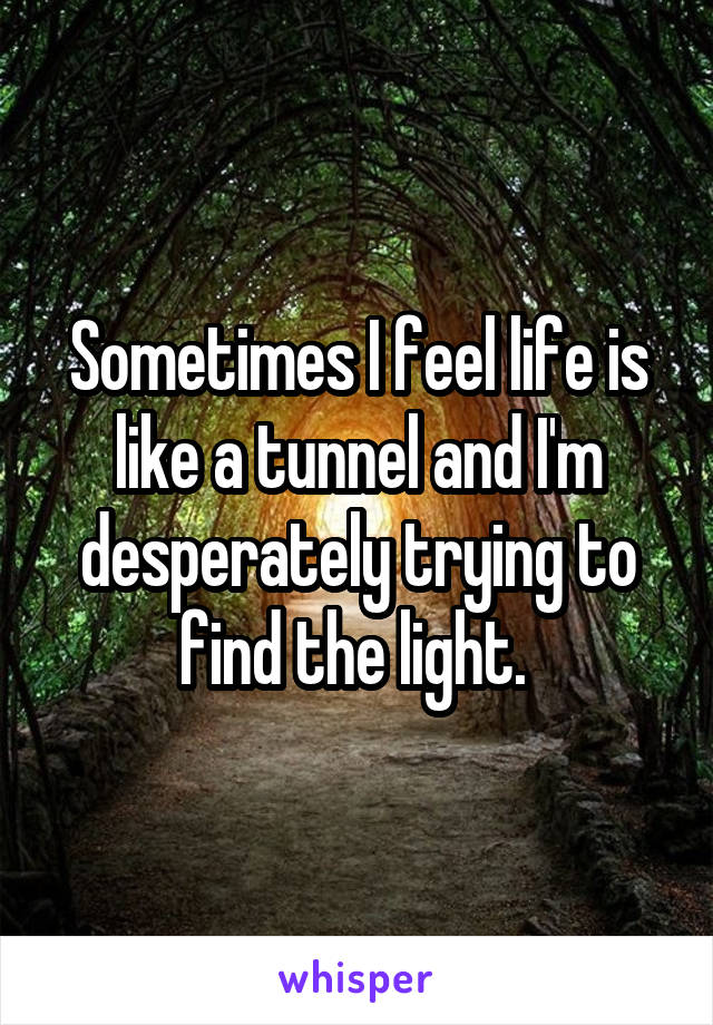 Sometimes I feel life is like a tunnel and I'm desperately trying to find the light. 