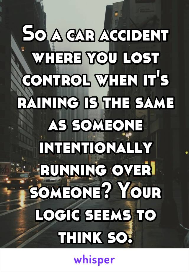 So a car accident where you lost control when it's raining is the same as someone intentionally running over someone? Your logic seems to think so.