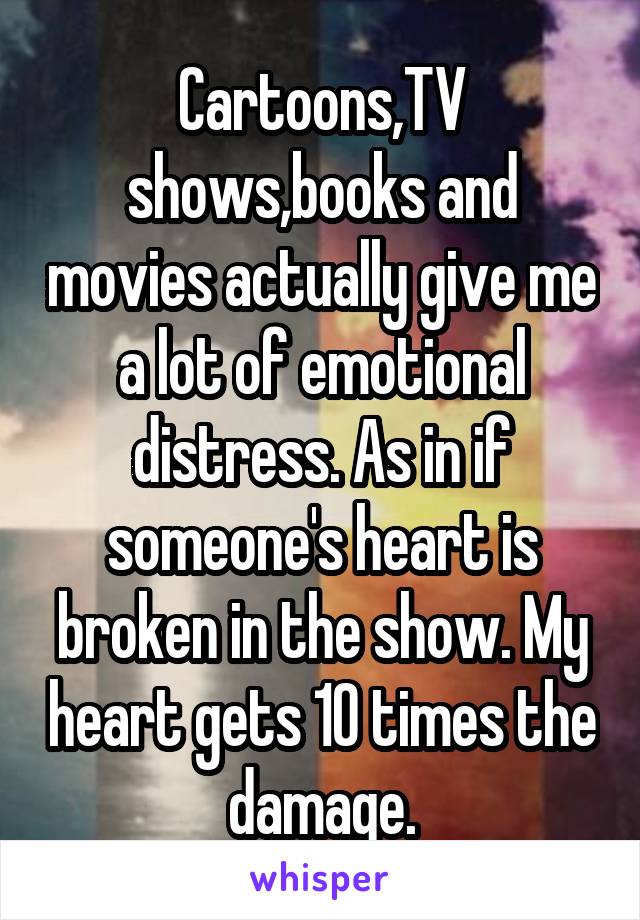 Cartoons,TV shows,books and movies actually give me a lot of emotional distress. As in if someone's heart is broken in the show. My heart gets 10 times the damage.
