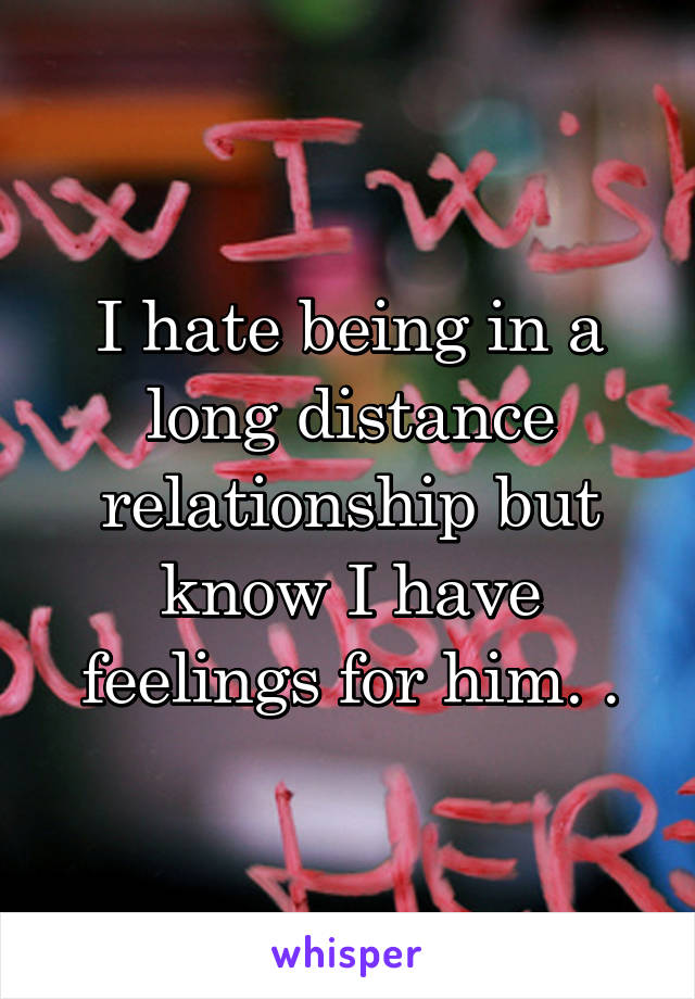I hate being in a long distance relationship but know I have feelings for him. .