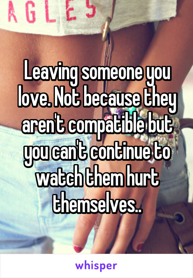 Leaving someone you love. Not because they aren't compatible but you can't continue to watch them hurt themselves..