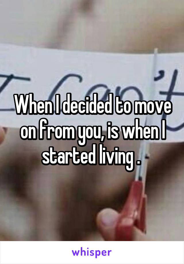 When I decided to move on from you, is when I started living . 