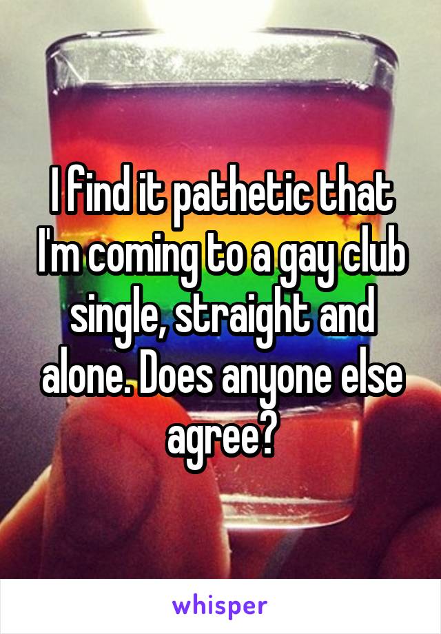 I find it pathetic that I'm coming to a gay club single, straight and alone. Does anyone else agree?