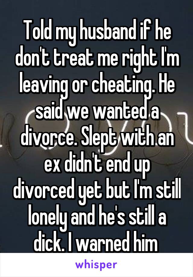 Told my husband if he don't treat me right I'm leaving or cheating. He said we wanted a divorce. Slept with an ex didn't end up divorced yet but I'm still lonely and he's still a dick. I warned him 