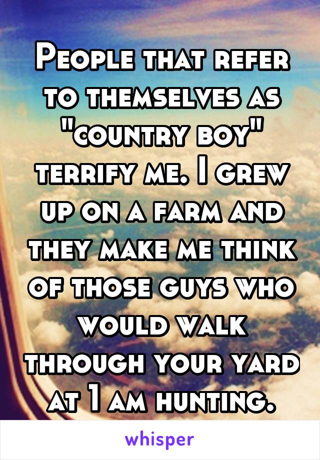 People that refer to themselves as "country boy" terrify me. I grew up on a farm and they make me think of those guys who would walk through your yard at 1 am hunting.