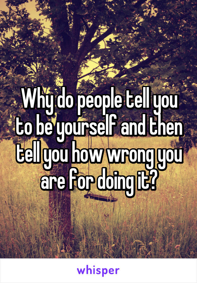 Why do people tell you to be yourself and then tell you how wrong you are for doing it?