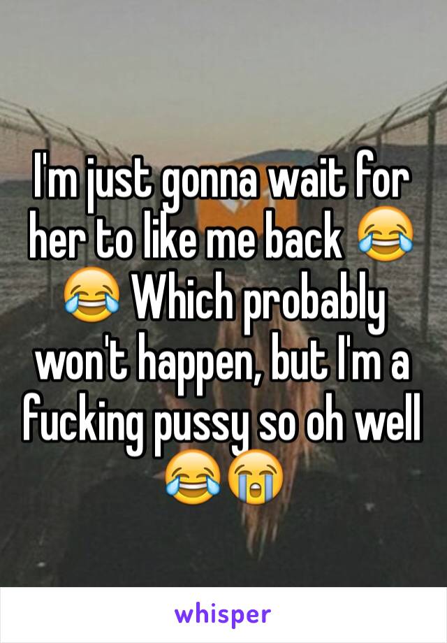 I'm just gonna wait for her to like me back 😂😂 Which probably won't happen, but I'm a fucking pussy so oh well 😂😭