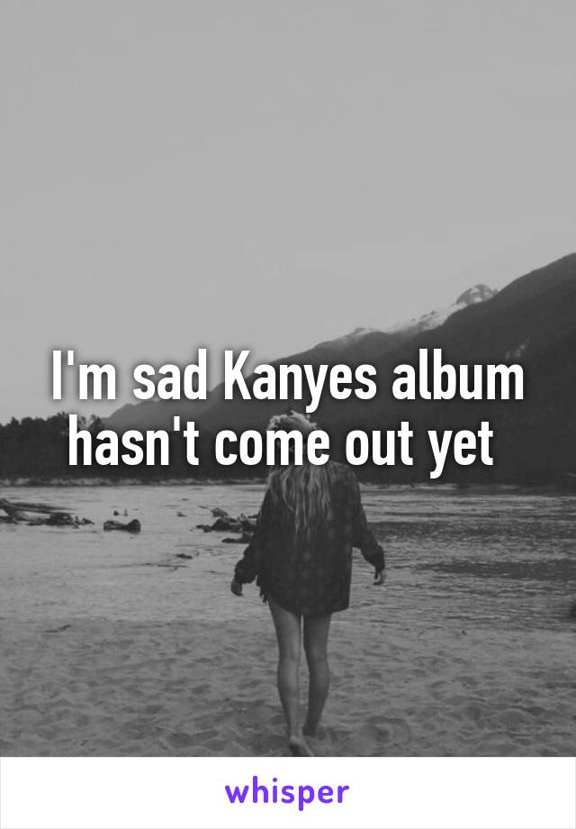 I'm sad Kanyes album hasn't come out yet 