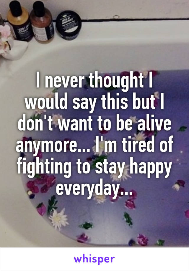 I never thought I would say this but I don't want to be alive anymore... I'm tired of fighting to stay happy everyday...