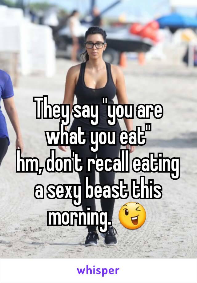 They say "you are what you eat"
hm, don't recall eating a sexy beast this morning. 😉