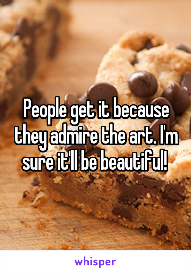 People get it because they admire the art. I'm sure it'll be beautiful! 