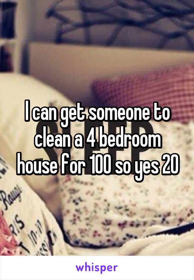I can get someone to clean a 4 bedroom house for 100 so yes 20