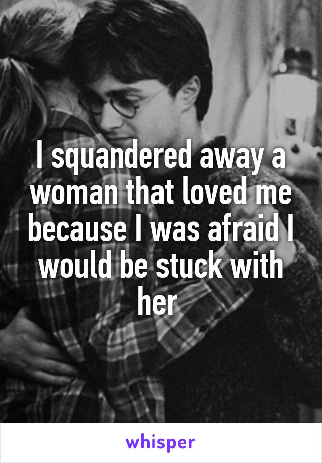 I squandered away a woman that loved me because I was afraid I would be stuck with her 