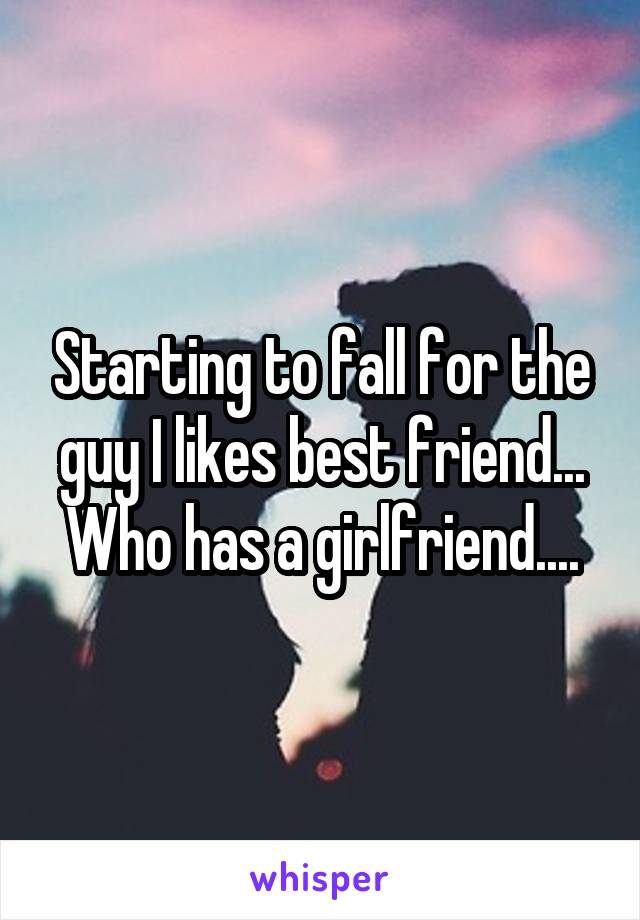 Starting to fall for the guy I likes best friend... Who has a girlfriend....