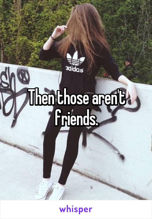 Then those aren't friends.