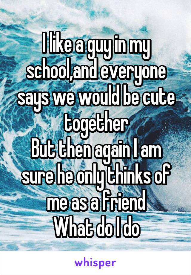 I like a guy in my school,and everyone says we would be cute together
But then again I am sure he only thinks of me as a friend
What do I do