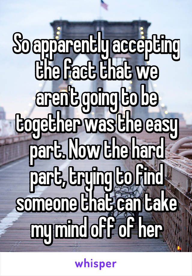So apparently accepting the fact that we aren't going to be together was the easy part. Now the hard part, trying to find someone that can take my mind off of her