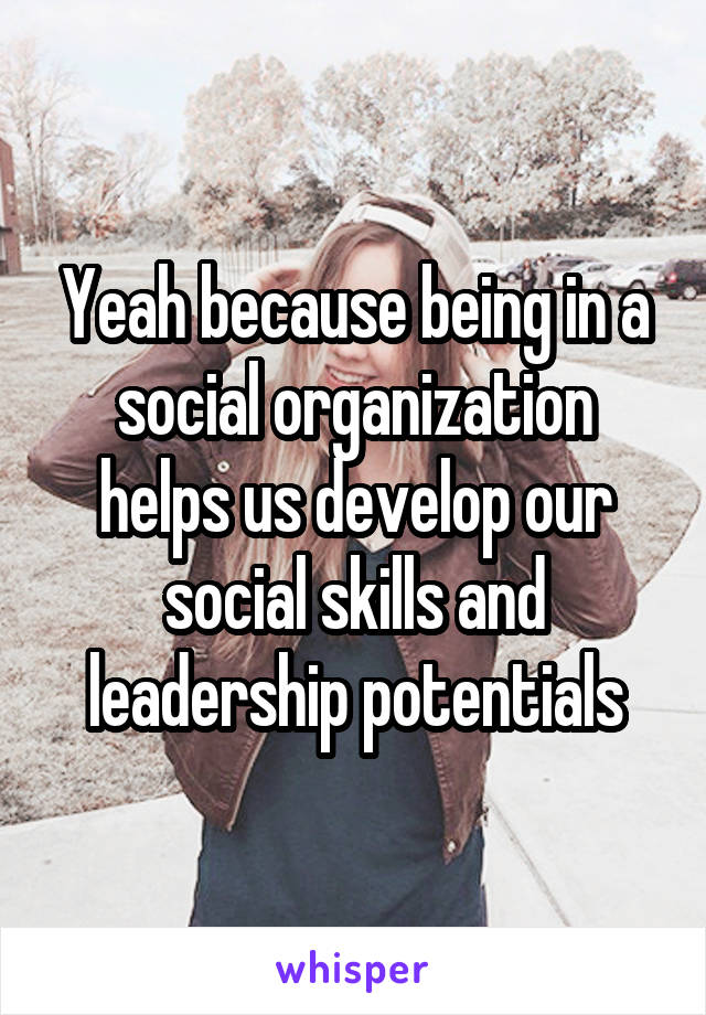 Yeah because being in a social organization helps us develop our social skills and leadership potentials