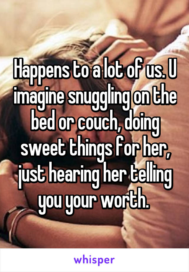 Happens to a lot of us. U imagine snuggling on the bed or couch, doing sweet things for her, just hearing her telling you your worth. 