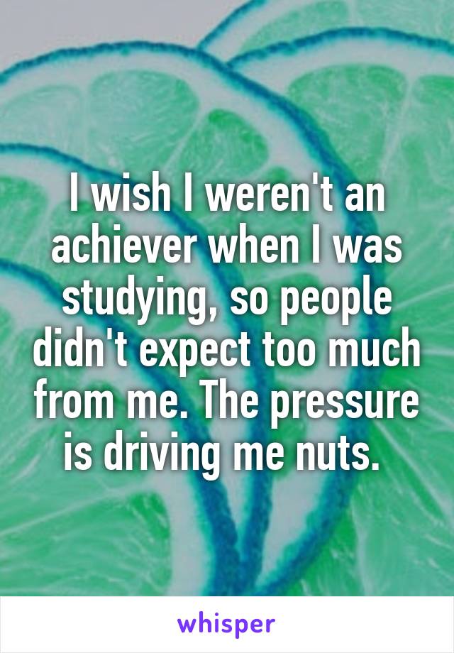 I wish I weren't an achiever when I was studying, so people didn't expect too much from me. The pressure is driving me nuts. 