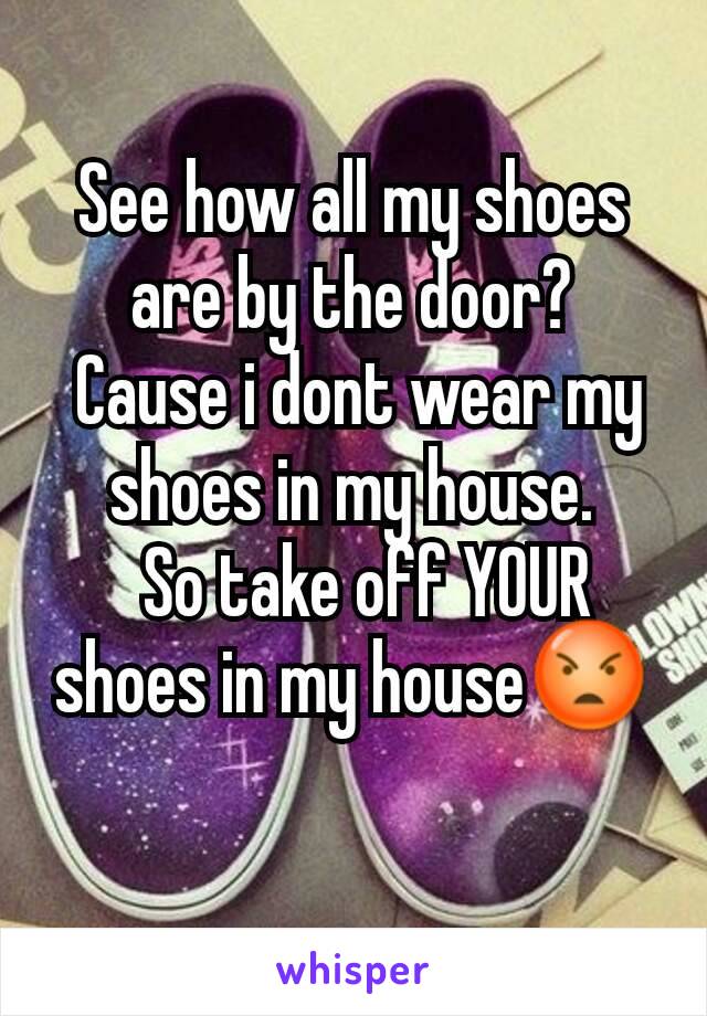 See how all my shoes are by the door?
 Cause i dont wear my shoes in my house.
  So take off YOUR shoes in my house😡