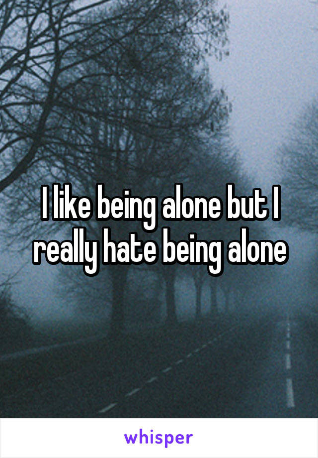 I like being alone but I really hate being alone