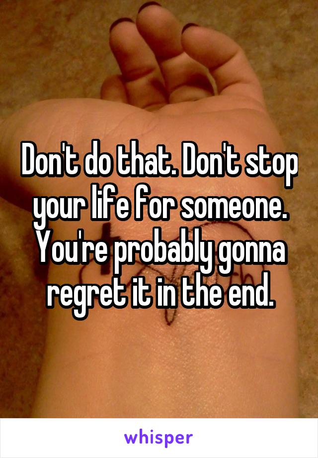 Don't do that. Don't stop your life for someone. You're probably gonna regret it in the end.