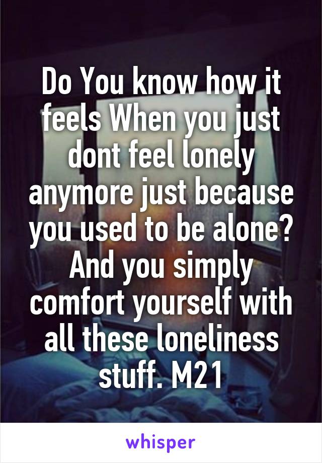 Do You know how it feels When you just dont feel lonely anymore just because you used to be alone? And you simply comfort yourself with all these loneliness stuff. M21