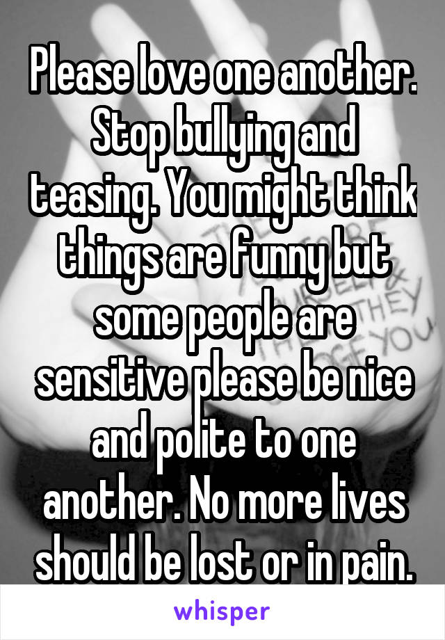 Please love one another. Stop bullying and teasing. You might think things are funny but some people are sensitive please be nice and polite to one another. No more lives should be lost or in pain.