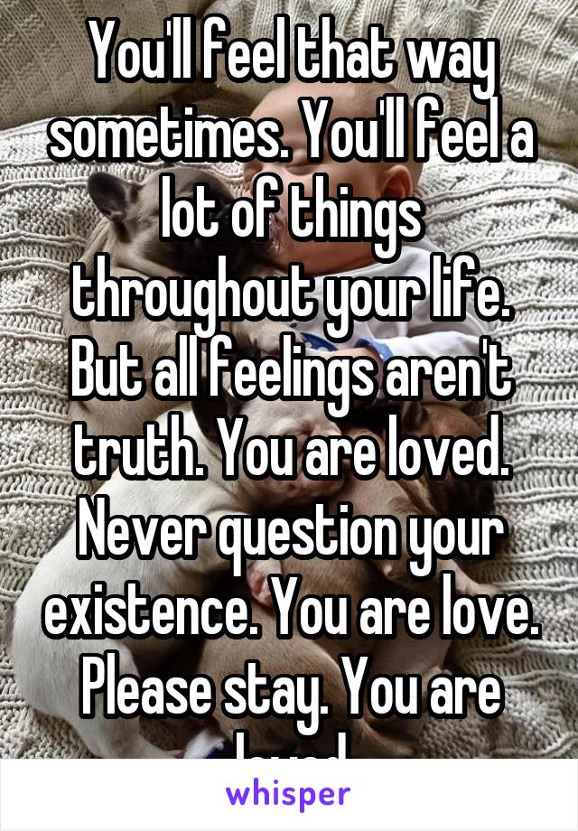 You'll feel that way sometimes. You'll feel a lot of things throughout your life. But all feelings aren't truth. You are loved. Never question your existence. You are love. Please stay. You are loved