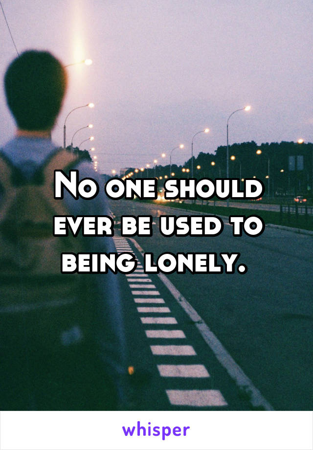 No one should ever be used to being lonely. 