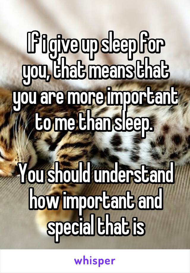 If i give up sleep for you, that means that you are more important to me than sleep. 

You should understand how important and special that is