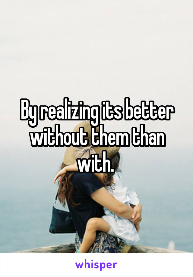 By realizing its better without them than with. 