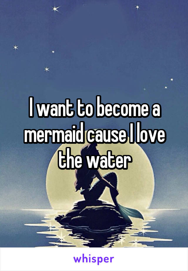 I want to become a mermaid cause I love the water