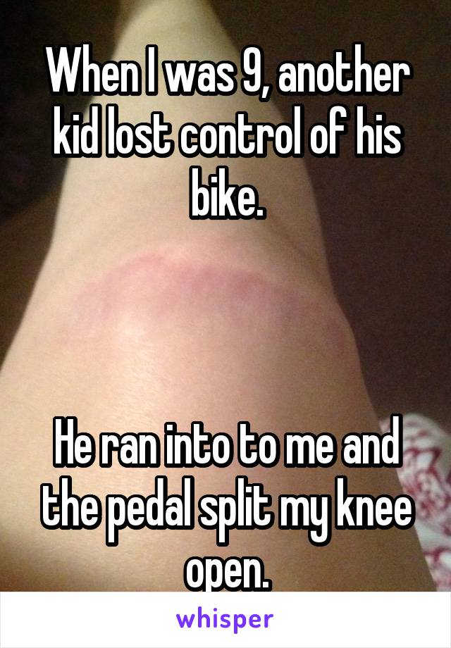 When I was 9, another kid lost control of his bike.



He ran into to me and the pedal split my knee open.