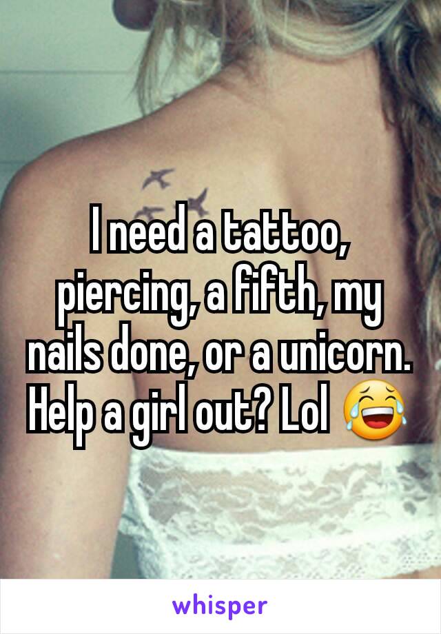 I need a tattoo, piercing, a fifth, my nails done, or a unicorn. Help a girl out? Lol 😂