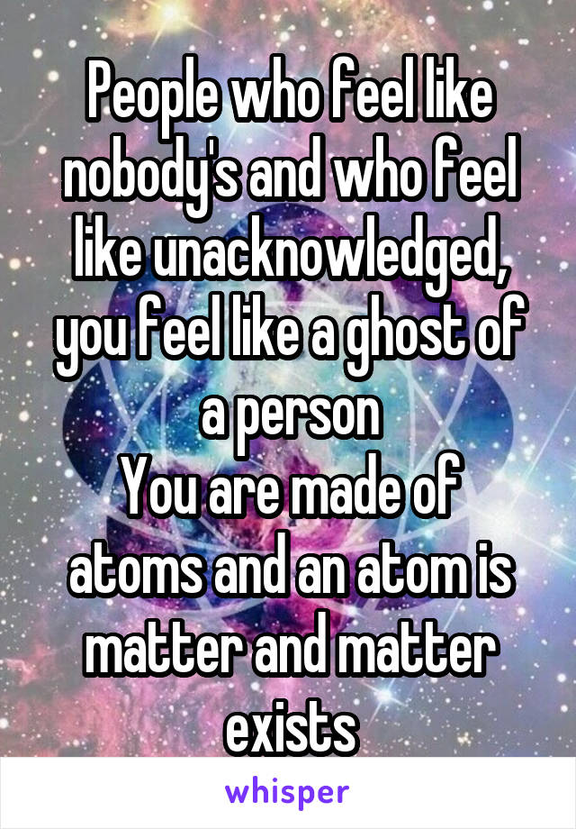 People who feel like nobody's and who feel like unacknowledged, you feel like a ghost of a person
You are made of atoms and an atom is matter and matter exists