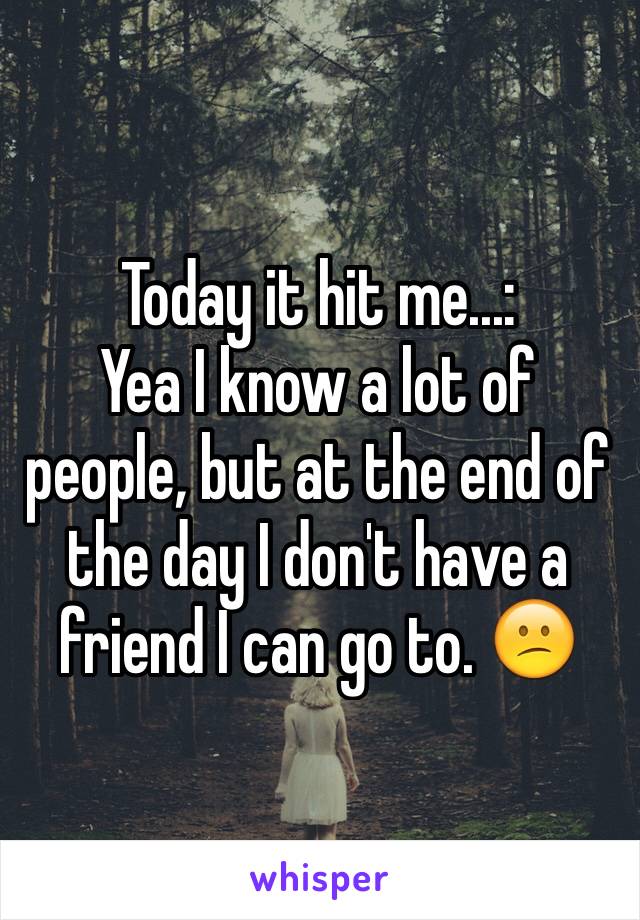 Today it hit me...:
Yea I know a lot of people, but at the end of the day I don't have a friend I can go to. 😕